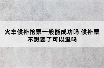 火车候补抢票一般能成功吗 候补票不想要了可以退吗